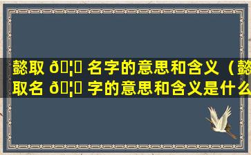 懿取 🦁 名字的意思和含义（懿取名 🦍 字的意思和含义是什么）